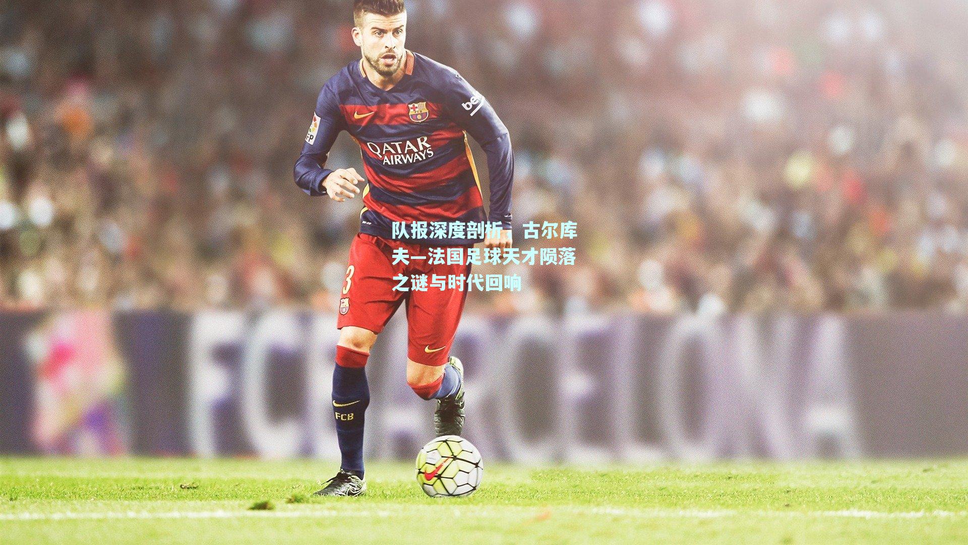 队报深度剖析，古尔库夫—法国足球天才陨落之谜与时代回响